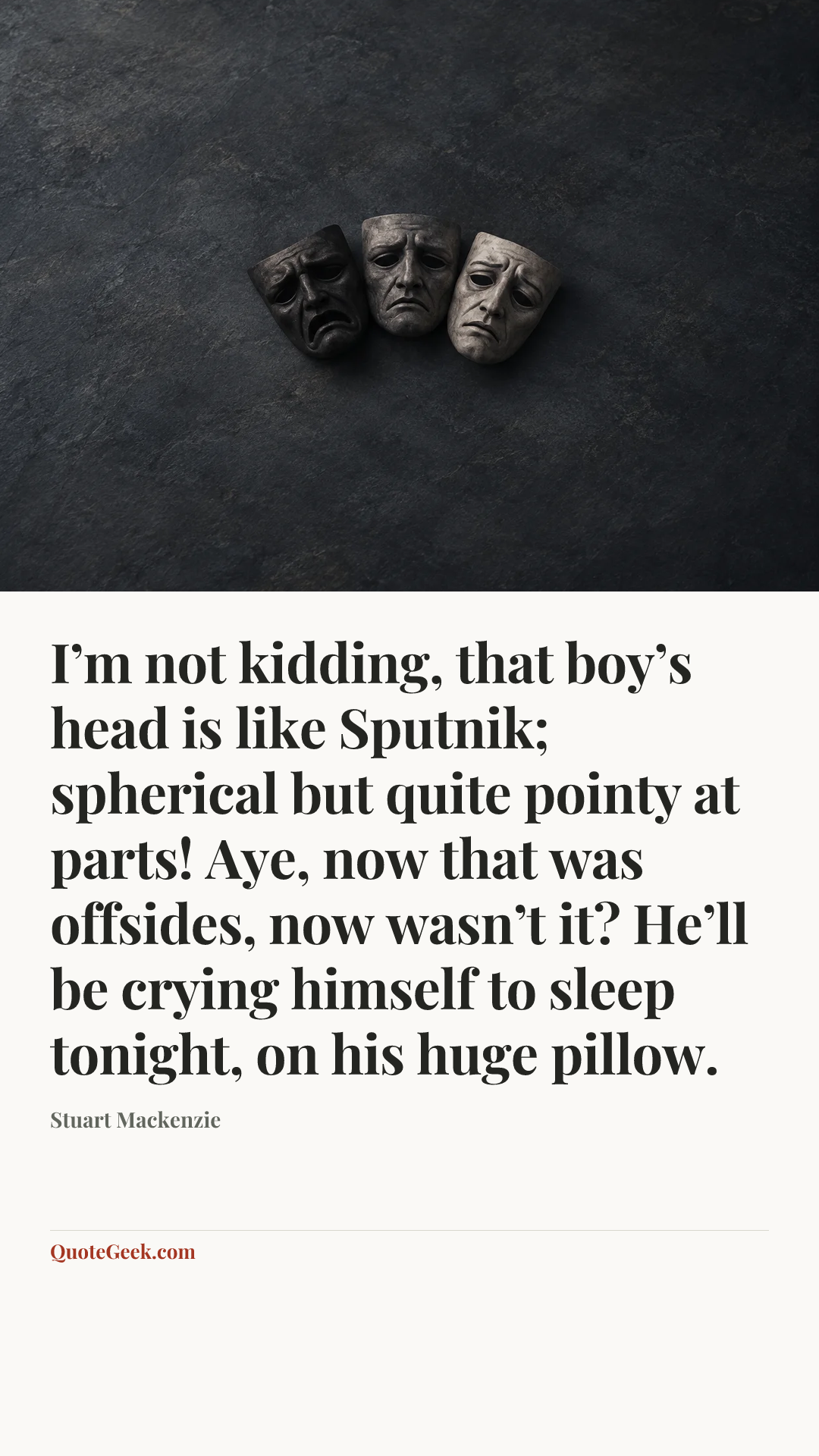 “I’m not kidding, that boy’s head is like Sputnik; spherical but quite pointy at parts! Aye, now that was offsides, now wasn’t it? He’ll be crying himself to sleep tonight, on his huge pillow.” — Stuart Mackenzie. Illustrated QuoteGeek card.