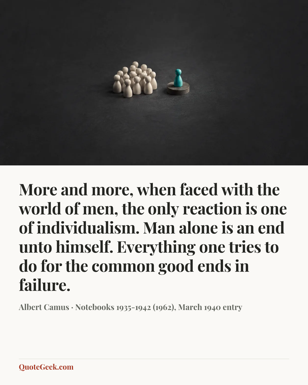 “More and more, when faced with the world of men, the only reaction is one of individualism. Man alone is an end unto himself. Everything one tries to do for the common good ends in failure.” — Albert Camus · Notebooks 1935-1942 (1962), March 1940 entry. Illustrated QuoteGeek card.