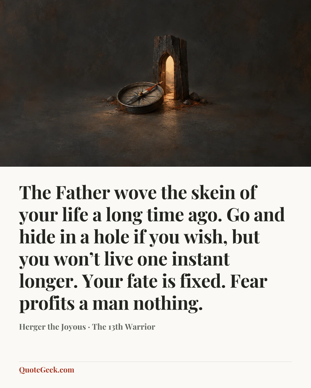“The Father wove the skein of your life a long time ago. Go and hide in a hole if you wish, but you won’t live one instant longer. Your fate is fixed. Fear profits a man nothing.” — Herger the Joyous · The 13th Warrior. Illustrated QuoteGeek card.