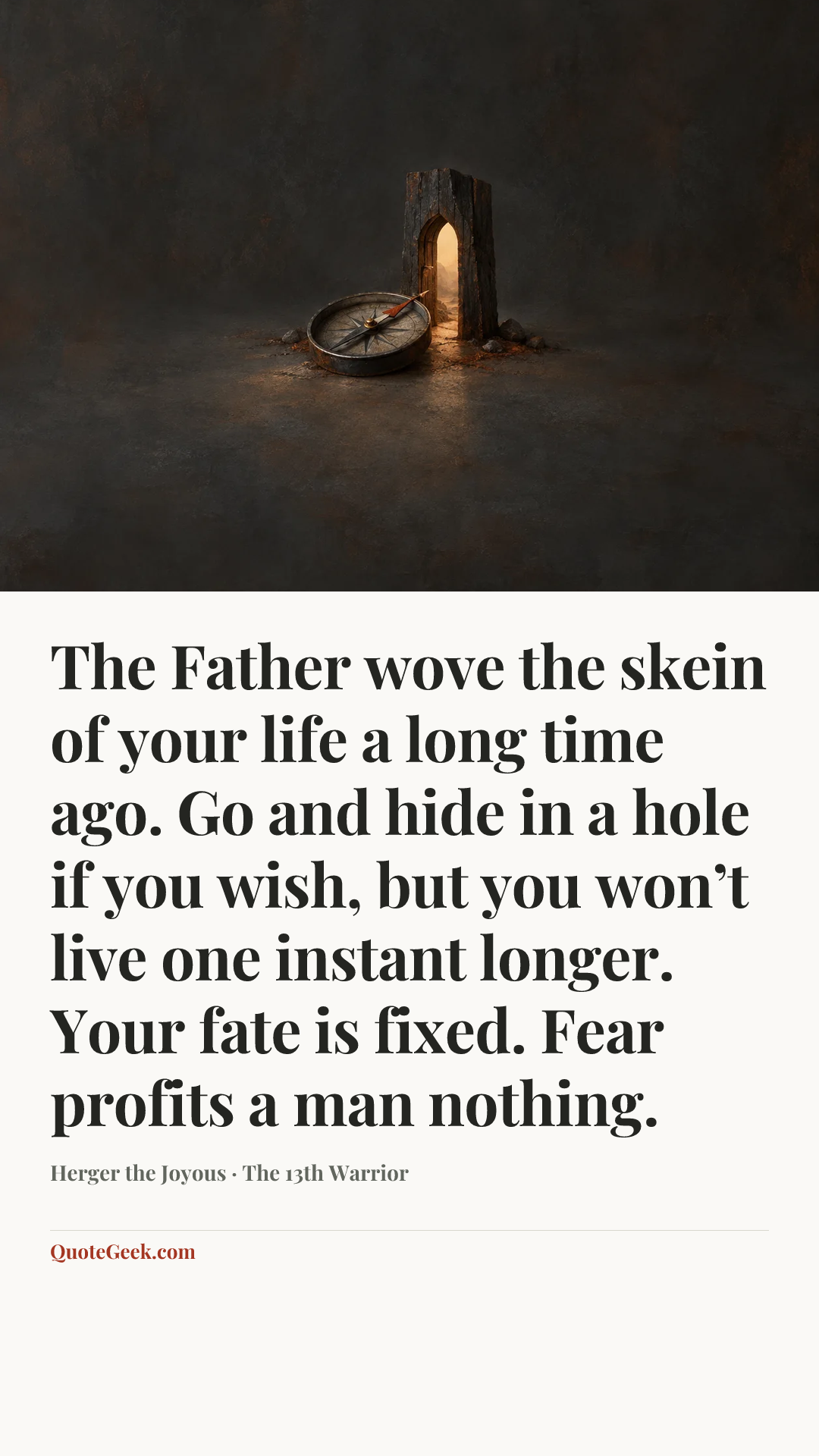 “The Father wove the skein of your life a long time ago. Go and hide in a hole if you wish, but you won’t live one instant longer. Your fate is fixed. Fear profits a man nothing.” — Herger the Joyous · The 13th Warrior. Illustrated QuoteGeek card.