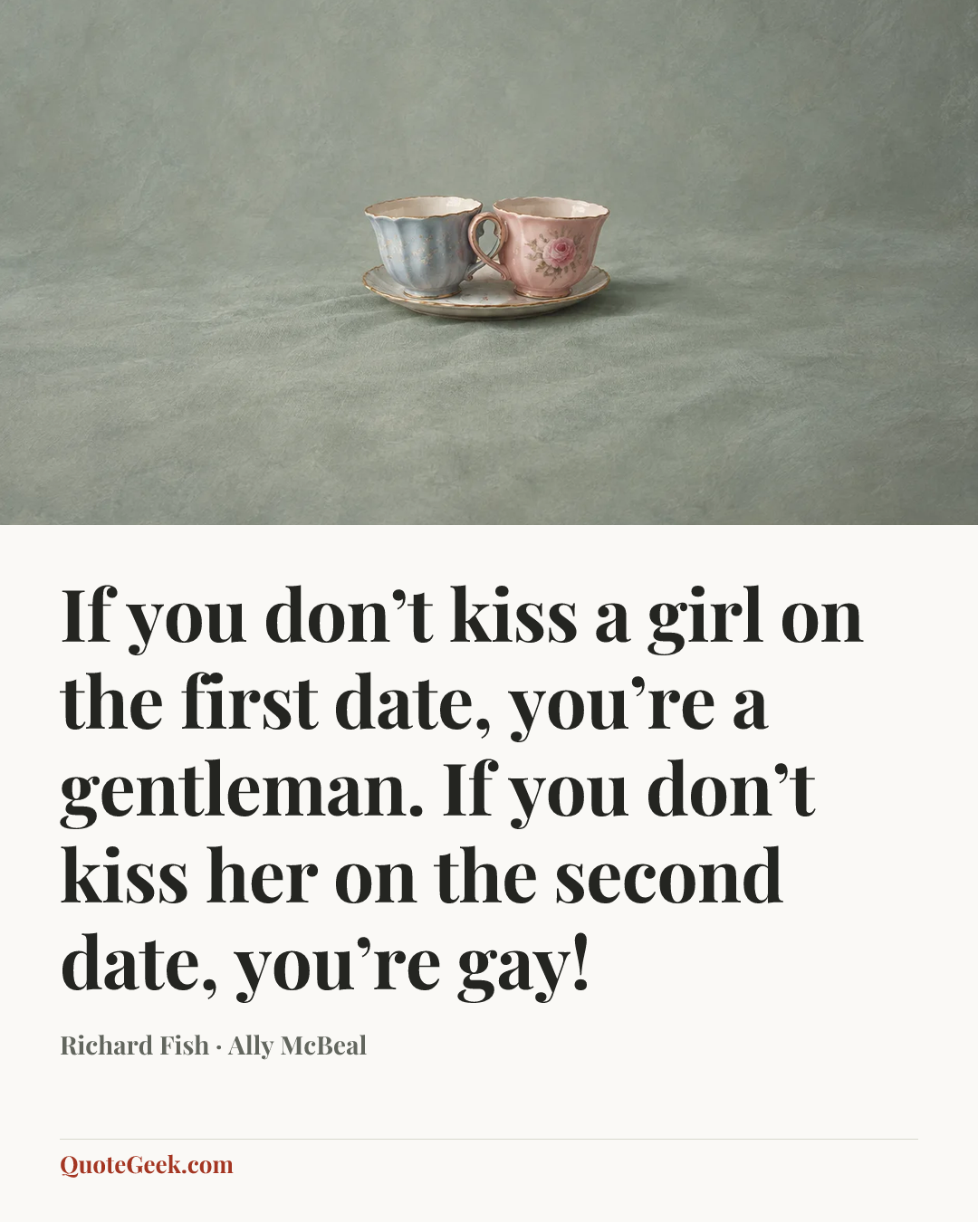 “If you don’t kiss a girl on the first date, you’re a gentleman. If you don’t kiss her on the second date, you’re gay!” — Richard Fish · Ally McBeal. Illustrated QuoteGeek card.