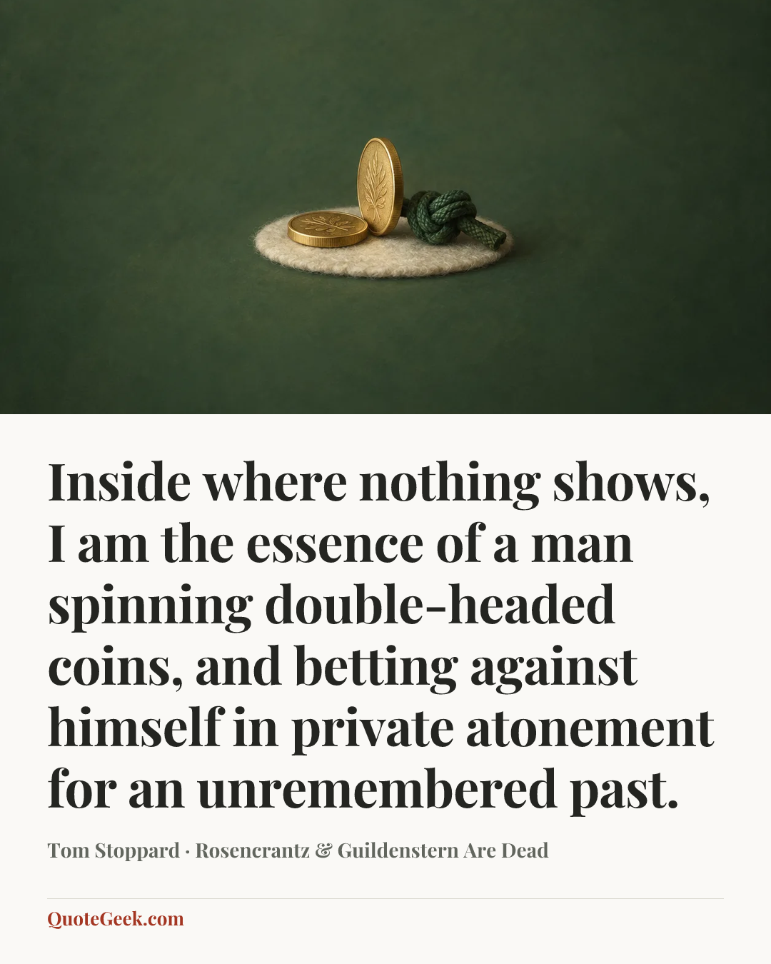“Inside where nothing shows, I am the essence of a man spinning double-headed coins, and betting against himself in private atonement for an unremembered past.” — Tom Stoppard · Rosencrantz & Guildenstern Are Dead. Illustrated QuoteGeek card.