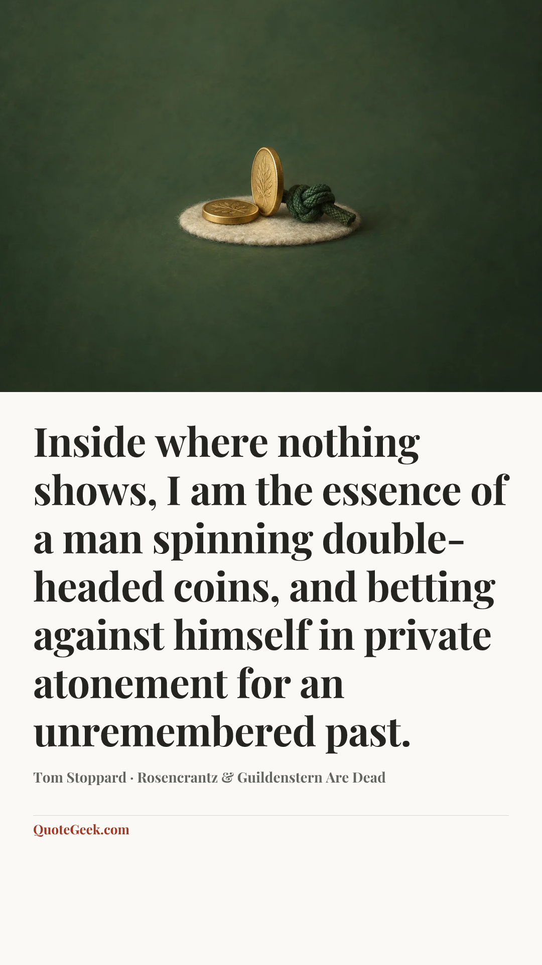 “Inside where nothing shows, I am the essence of a man spinning double-headed coins, and betting against himself in private atonement for an unremembered past.” — Tom Stoppard · Rosencrantz & Guildenstern Are Dead. Illustrated QuoteGeek card.