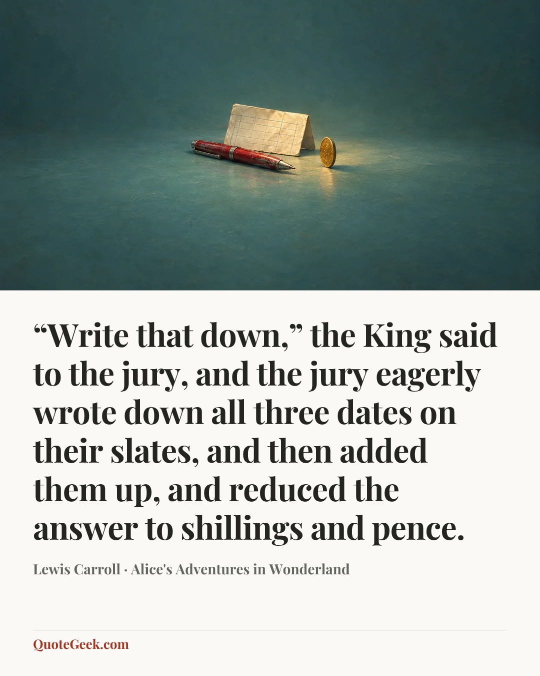 ““Write that down,” the King said to the jury, and the jury eagerly wrote down all three dates on their slates, and then added them up, and reduced the answer to shillings and pence.” — Lewis Carroll · Alice's Adventures in Wonderland. Illustrated QuoteGeek card.