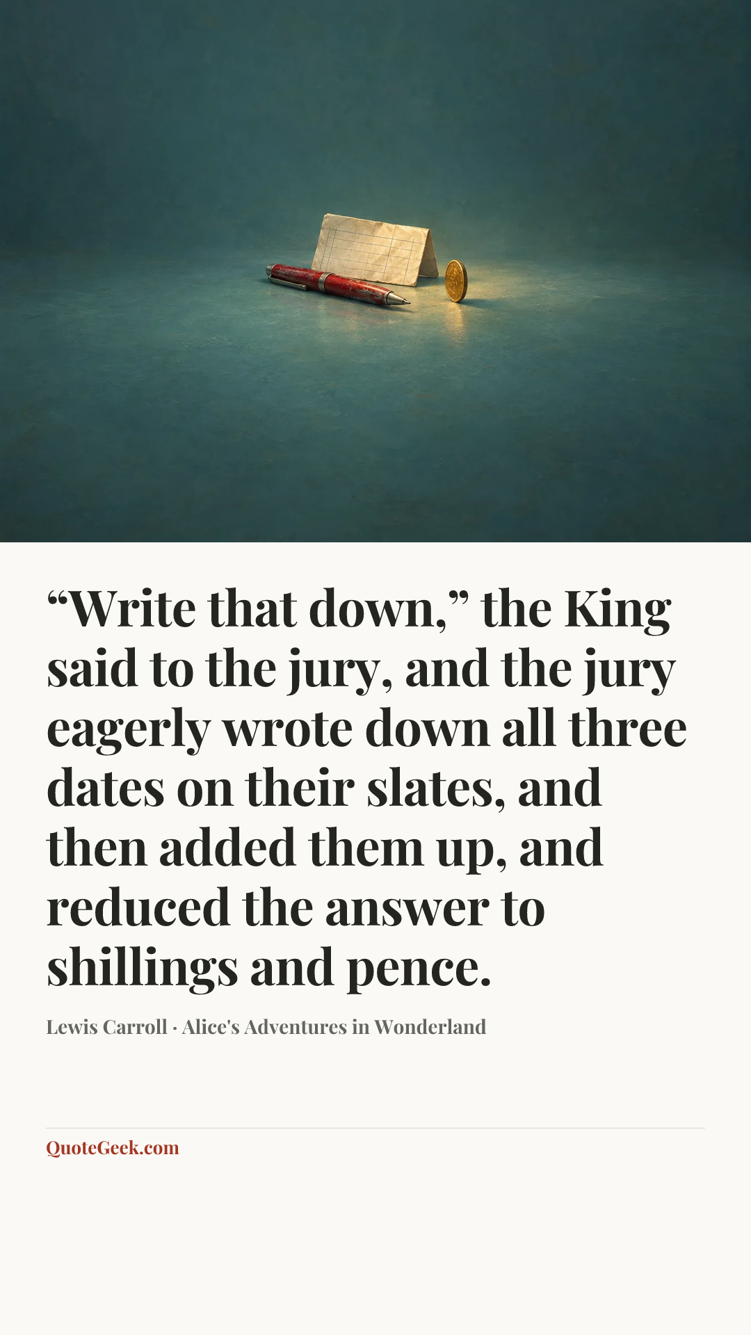 ““Write that down,” the King said to the jury, and the jury eagerly wrote down all three dates on their slates, and then added them up, and reduced the answer to shillings and pence.” — Lewis Carroll · Alice's Adventures in Wonderland. Illustrated QuoteGeek card.