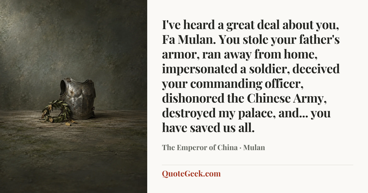 “I've heard a great deal about you, Fa Mulan. You stole your father's armor, ran away from home, impersonated a soldier, deceived your commanding officer, dishonored the Chinese Army, destroyed my palace, and... you have saved us all.” — The Emperor of China · Mulan. Illustrated QuoteGeek card.
