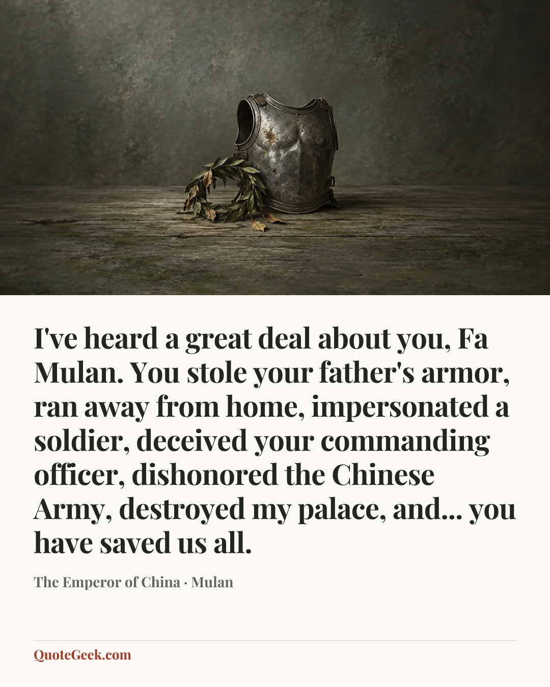 “I've heard a great deal about you, Fa Mulan. You stole your father's armor, ran away from home, impersonated a soldier, deceived your commanding officer, dishonored the Chinese Army, destroyed my palace, and... you have saved us all.” — The Emperor of China · Mulan. Illustrated QuoteGeek card.