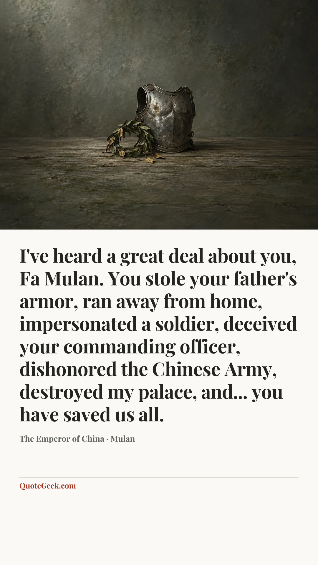 “I've heard a great deal about you, Fa Mulan. You stole your father's armor, ran away from home, impersonated a soldier, deceived your commanding officer, dishonored the Chinese Army, destroyed my palace, and... you have saved us all.” — The Emperor of China · Mulan. Illustrated QuoteGeek card.