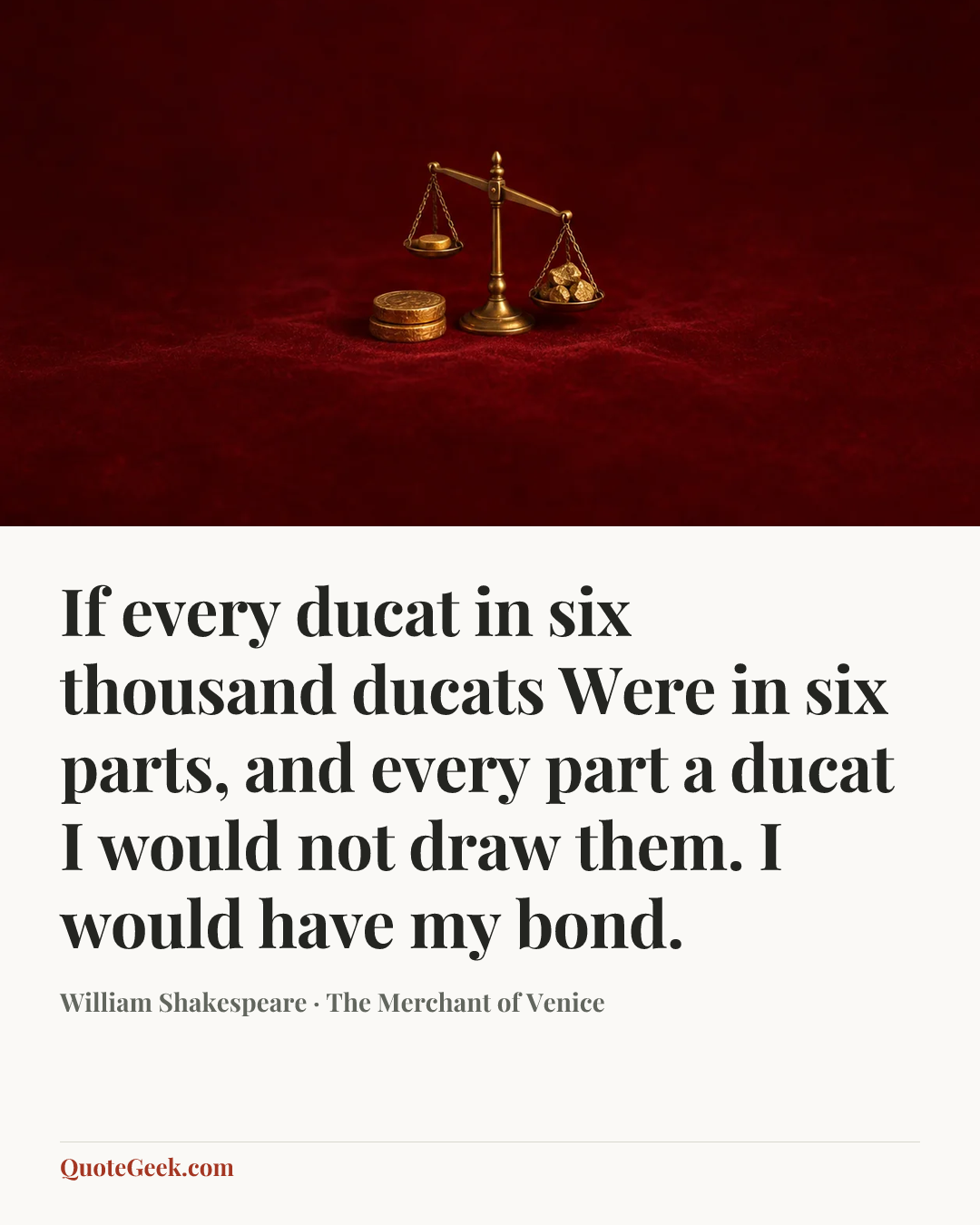 “If every ducat in six thousand ducats
Were in six parts, and every part a ducat
I would not draw them. I would have my bond.” — William Shakespeare · The Merchant of Venice. Illustrated QuoteGeek card.