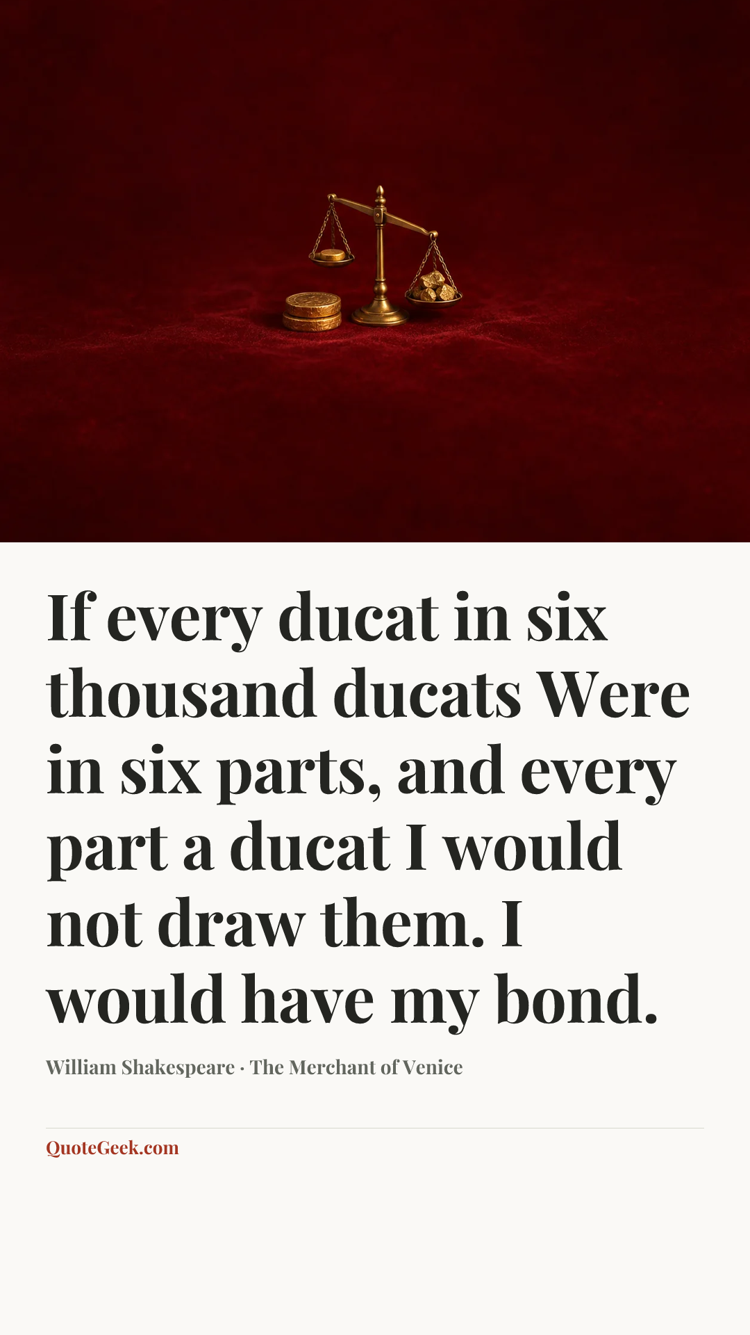“If every ducat in six thousand ducats
Were in six parts, and every part a ducat
I would not draw them. I would have my bond.” — William Shakespeare · The Merchant of Venice. Illustrated QuoteGeek card.