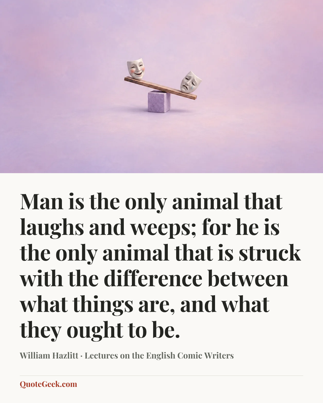 “Man is the only animal that laughs and weeps; for he is the only animal that is struck with the difference between what things are, and what they ought to be.” — William Hazlitt · Lectures on the English Comic Writers. Illustrated QuoteGeek card.