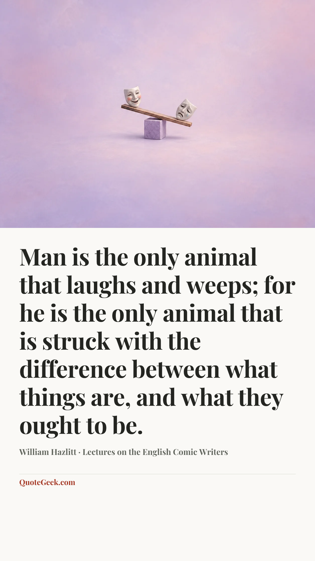 “Man is the only animal that laughs and weeps; for he is the only animal that is struck with the difference between what things are, and what they ought to be.” — William Hazlitt · Lectures on the English Comic Writers. Illustrated QuoteGeek card.