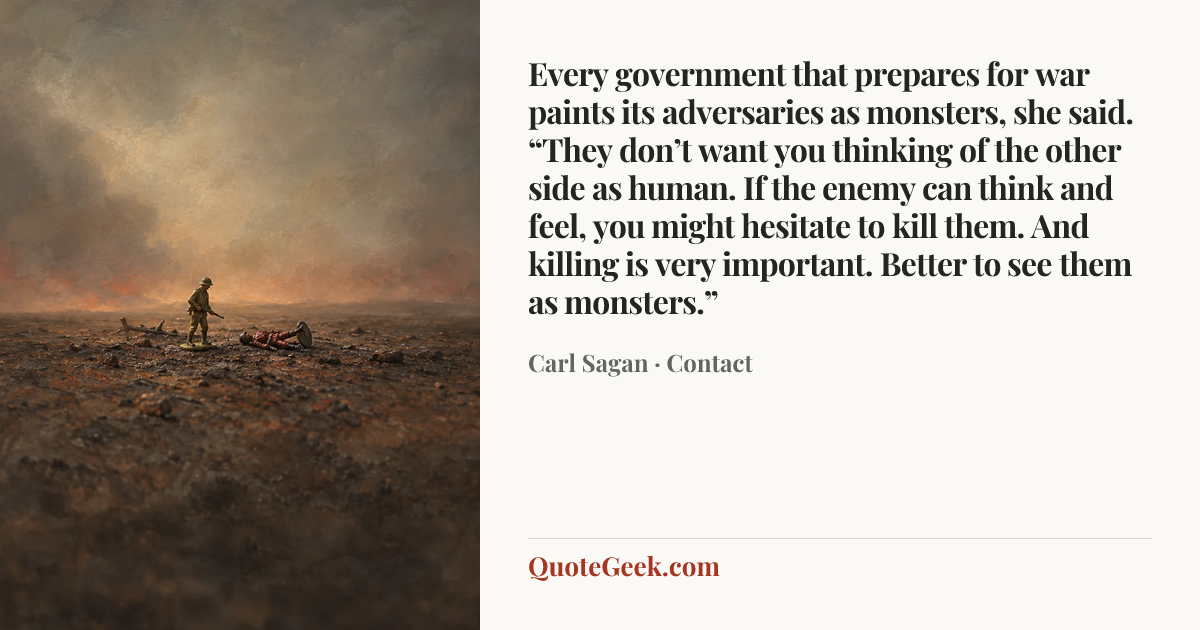 “Every government that prepares for war paints its adversaries as monsters, she said. “They don’t want you thinking of the other side as human. If the enemy can think and feel, you might hesitate to kill them. And killing is very important. Better to see them as monsters.”” — Carl Sagan · Contact. Illustrated QuoteGeek card.