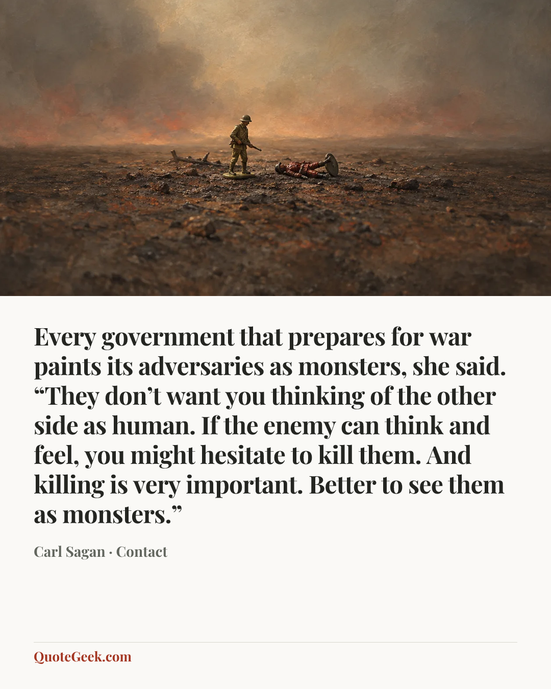 “Every government that prepares for war paints its adversaries as monsters, she said. “They don’t want you thinking of the other side as human. If the enemy can think and feel, you might hesitate to kill them. And killing is very important. Better to see them as monsters.”” — Carl Sagan · Contact. Illustrated QuoteGeek card.