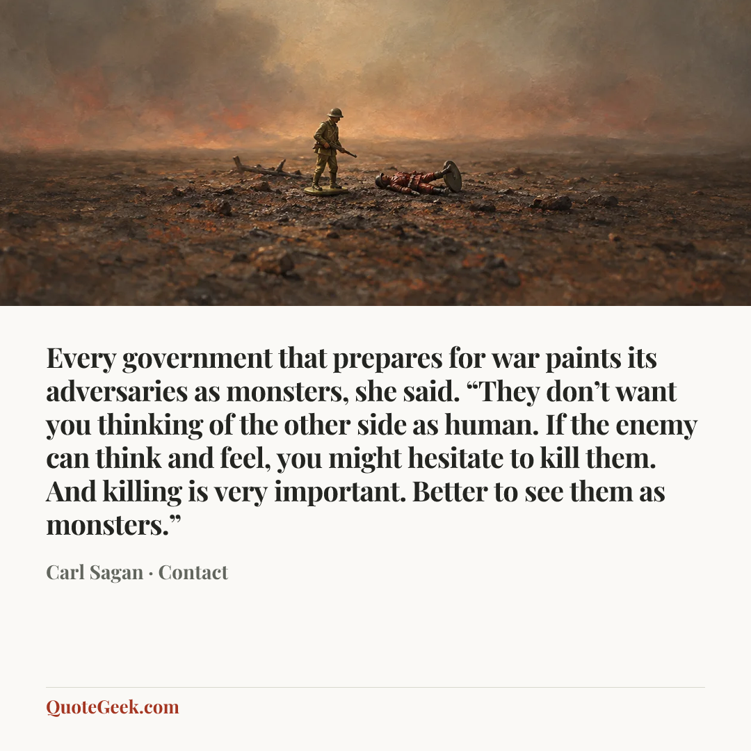 “Every government that prepares for war paints its adversaries as monsters, she said. “They don’t want you thinking of the other side as human. If the enemy can think and feel, you might hesitate to kill them. And killing is very important. Better to see them as monsters.”” — Carl Sagan · Contact. Illustrated QuoteGeek card.