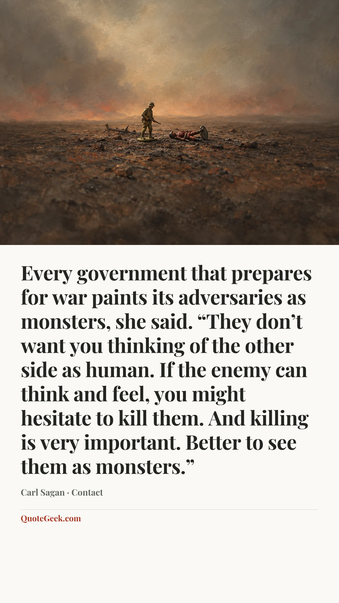 “Every government that prepares for war paints its adversaries as monsters, she said. “They don’t want you thinking of the other side as human. If the enemy can think and feel, you might hesitate to kill them. And killing is very important. Better to see them as monsters.”” — Carl Sagan · Contact. Illustrated QuoteGeek card.