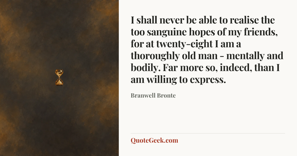“I shall never be able to realise the too sanguine hopes of my friends, for at twenty-eight I am a thoroughly old man - mentally and bodily. Far more
so, indeed, than I am willing to express.” — Branwell Bronte. Illustrated QuoteGeek card.