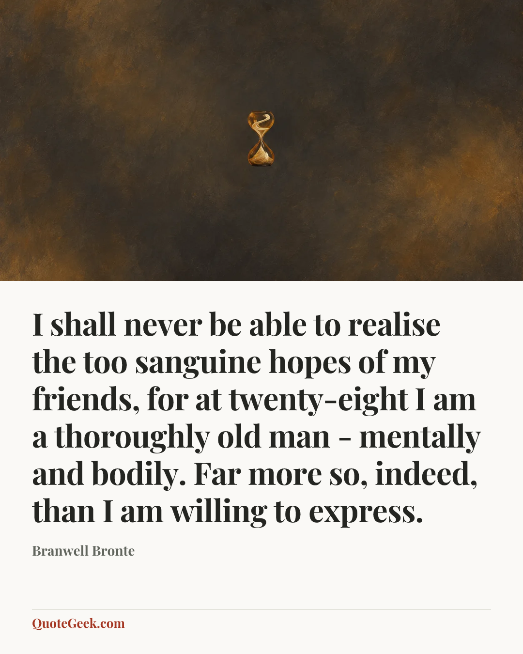 “I shall never be able to realise the too sanguine hopes of my friends, for at twenty-eight I am a thoroughly old man - mentally and bodily. Far more
so, indeed, than I am willing to express.” — Branwell Bronte. Illustrated QuoteGeek card.