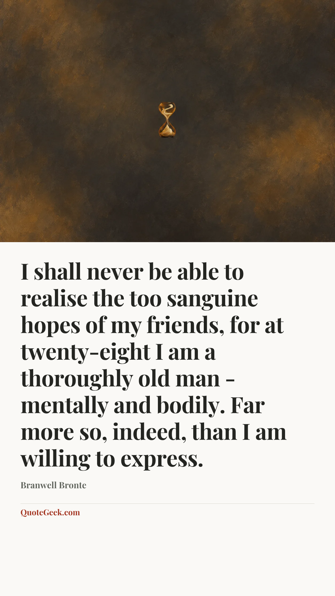 “I shall never be able to realise the too sanguine hopes of my friends, for at twenty-eight I am a thoroughly old man - mentally and bodily. Far more
so, indeed, than I am willing to express.” — Branwell Bronte. Illustrated QuoteGeek card.