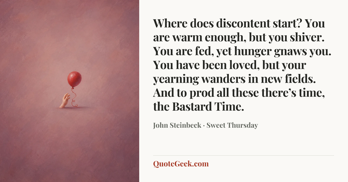 “Where does discontent start? You are warm enough, but you shiver. You are fed, yet hunger gnaws you. You have been loved, but your yearning wanders in new fields. And to prod all these there’s time, the Bastard Time.” — John Steinbeck · Sweet Thursday. Illustrated QuoteGeek card.