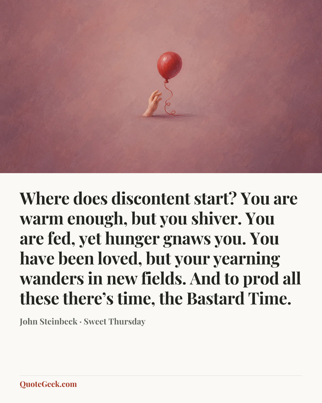 “Where does discontent start? You are warm enough, but you shiver. You are fed, yet hunger gnaws you. You have been loved, but your yearning wanders in new fields. And to prod all these there’s time, the Bastard Time.” — John Steinbeck · Sweet Thursday. Illustrated QuoteGeek card.