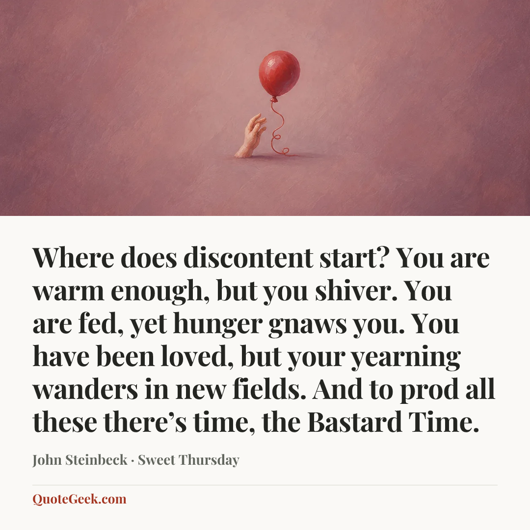 “Where does discontent start? You are warm enough, but you shiver. You are fed, yet hunger gnaws you. You have been loved, but your yearning wanders in new fields. And to prod all these there’s time, the Bastard Time.” — John Steinbeck · Sweet Thursday. Illustrated QuoteGeek card.