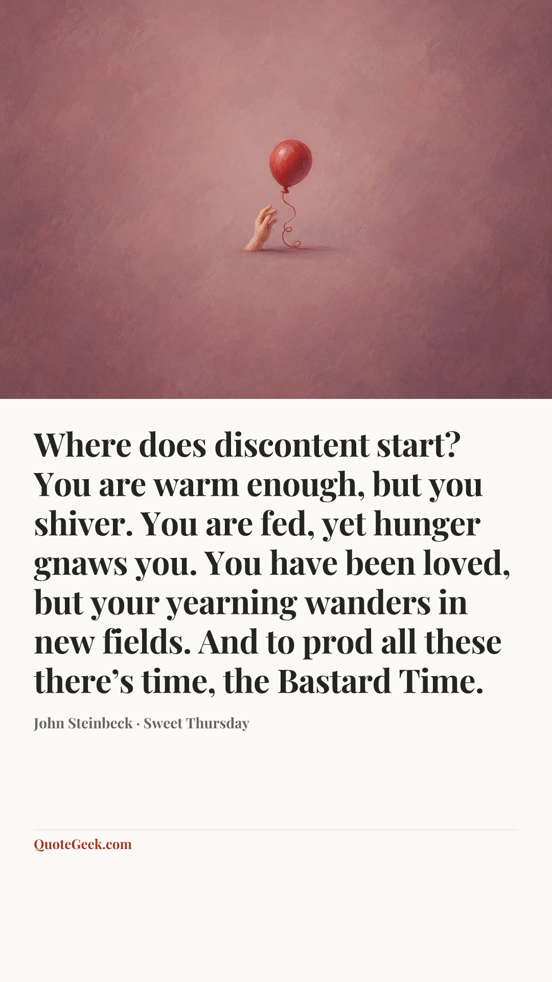 “Where does discontent start? You are warm enough, but you shiver. You are fed, yet hunger gnaws you. You have been loved, but your yearning wanders in new fields. And to prod all these there’s time, the Bastard Time.” — John Steinbeck · Sweet Thursday. Illustrated QuoteGeek card.