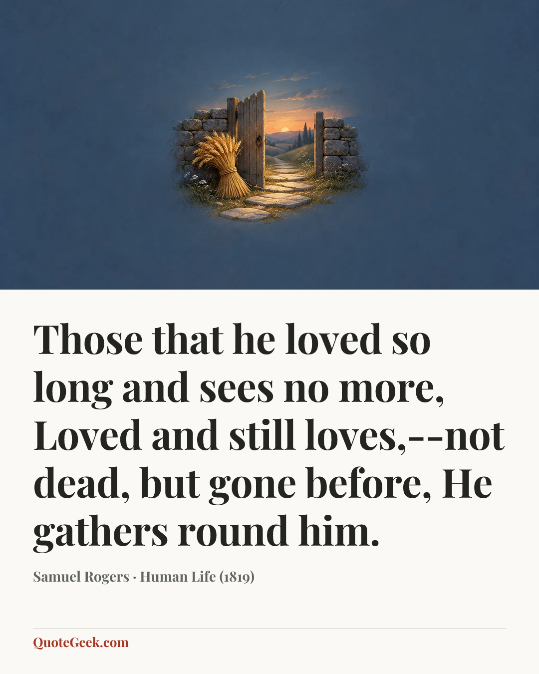 “Those that he loved so long and sees no more,
Loved and still loves,--not dead, but gone before,
He gathers round him.” — Samuel Rogers · Human Life (1819). Illustrated QuoteGeek card.