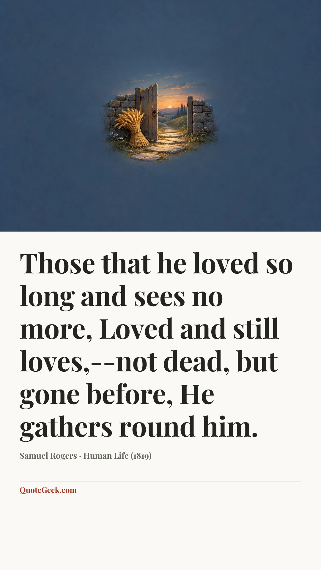 “Those that he loved so long and sees no more,
Loved and still loves,--not dead, but gone before,
He gathers round him.” — Samuel Rogers · Human Life (1819). Illustrated QuoteGeek card.