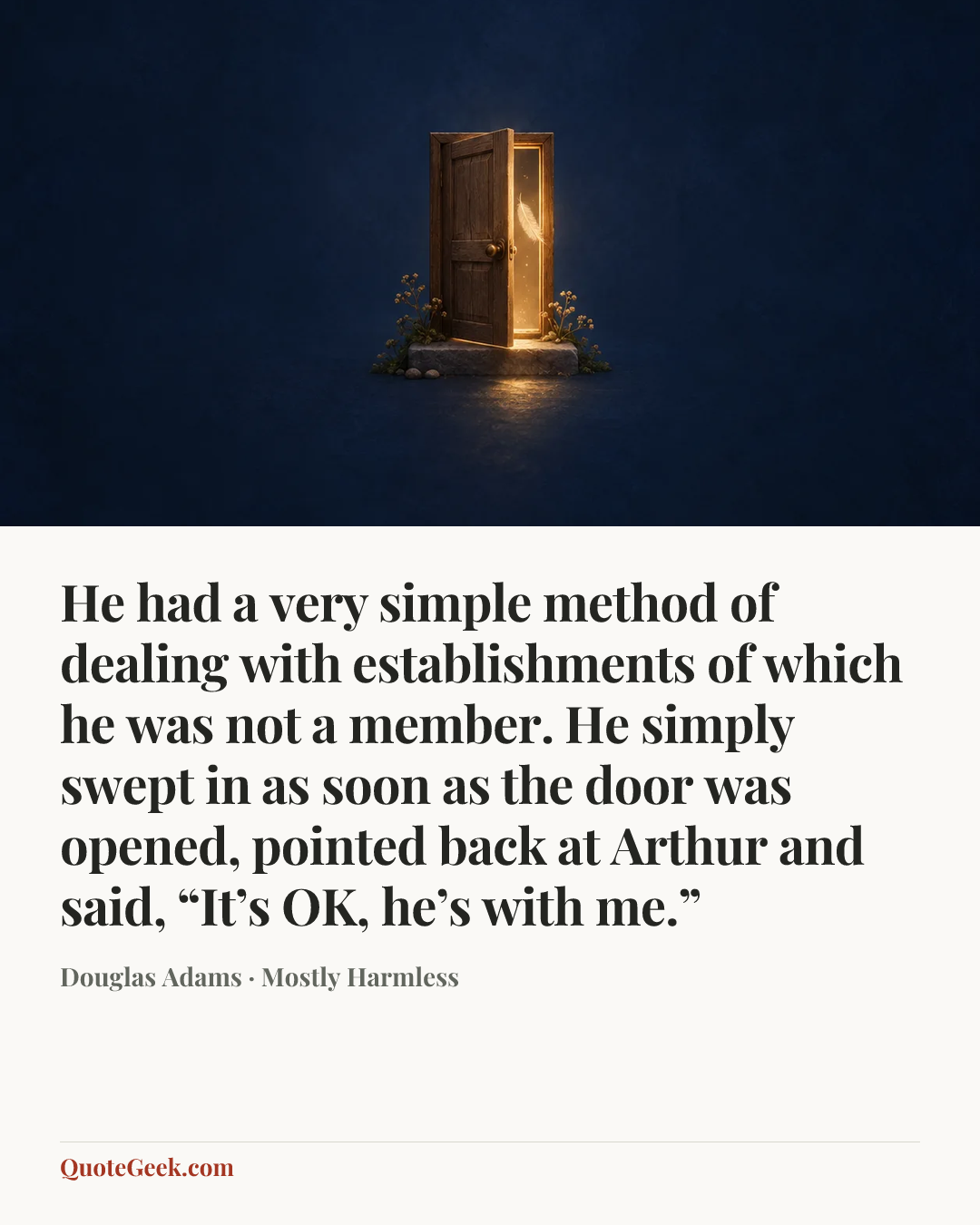 “He had a very simple method of dealing with establishments of which he was not a member. He simply swept in as soon as the door was opened, pointed back at Arthur and said, “It’s OK, he’s with me.”” — Douglas Adams · Mostly Harmless. Illustrated QuoteGeek card.