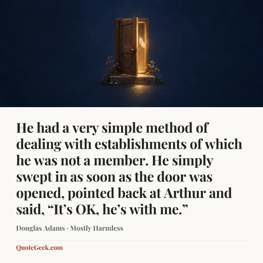 “He had a very simple method of dealing with establishments of which he was not a member. He simply swept in as soon as the door was opened, pointed back at Arthur and said, “It’s OK, he’s with me.”” — Douglas Adams · Mostly Harmless. Illustrated QuoteGeek card.