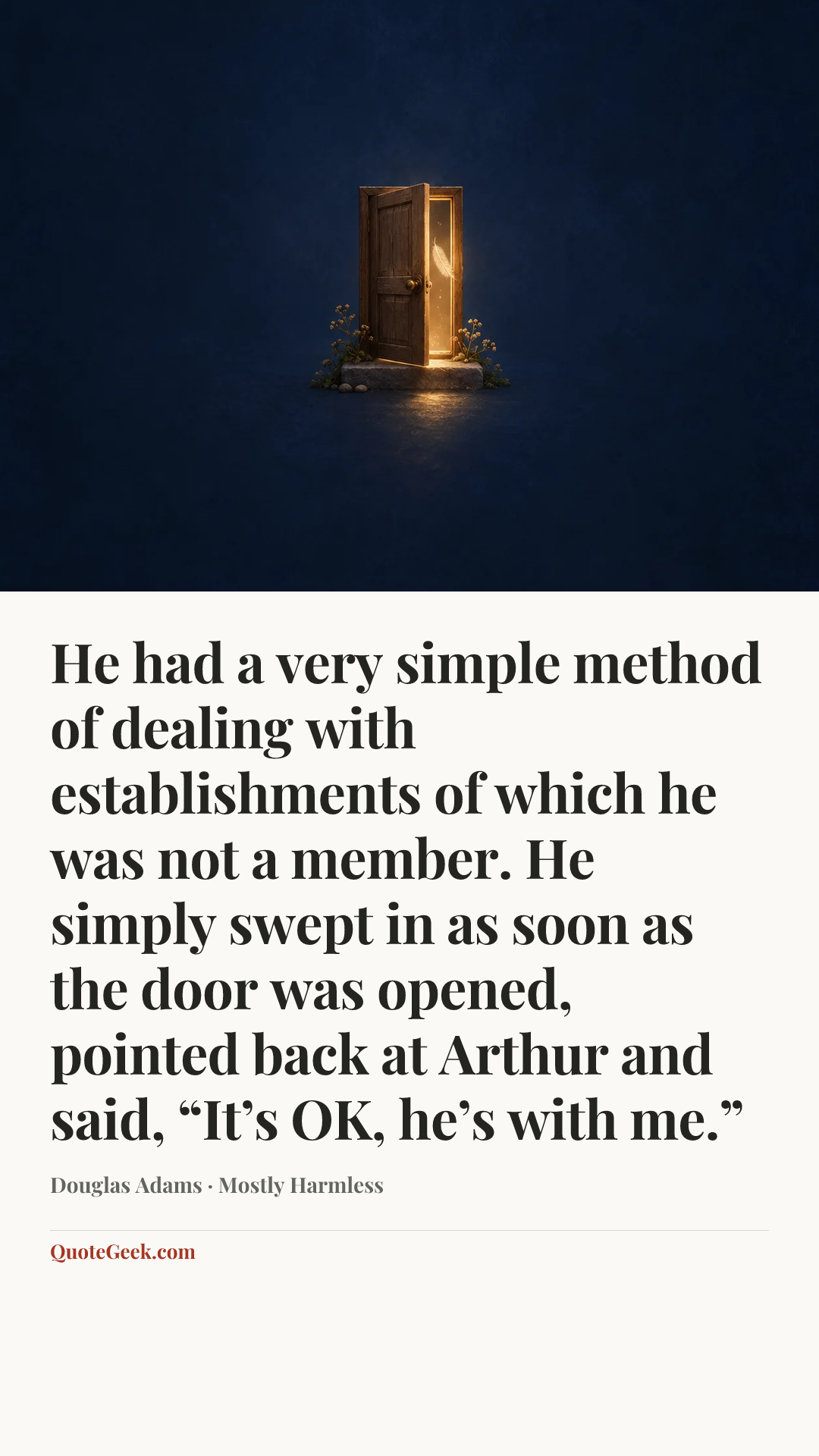 “He had a very simple method of dealing with establishments of which he was not a member. He simply swept in as soon as the door was opened, pointed back at Arthur and said, “It’s OK, he’s with me.”” — Douglas Adams · Mostly Harmless. Illustrated QuoteGeek card.