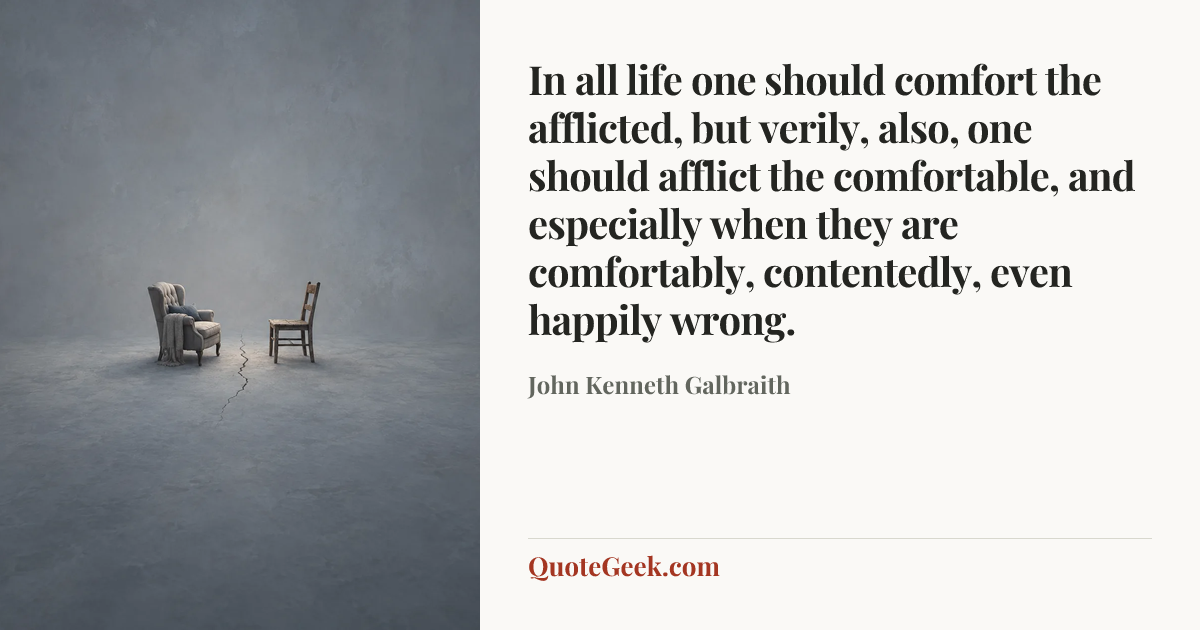 “In all life one should comfort the afflicted, but verily, also, one should afflict the comfortable, and especially when they are comfortably, contentedly, even happily wrong.” — John Kenneth Galbraith. Illustrated QuoteGeek card.