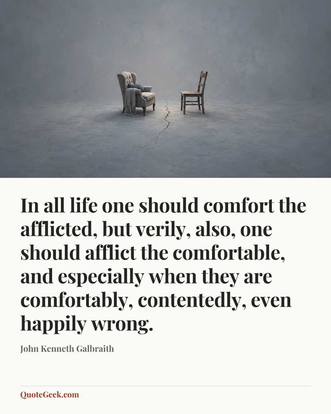 “In all life one should comfort the afflicted, but verily, also, one should afflict the comfortable, and especially when they are comfortably, contentedly, even happily wrong.” — John Kenneth Galbraith. Illustrated QuoteGeek card.