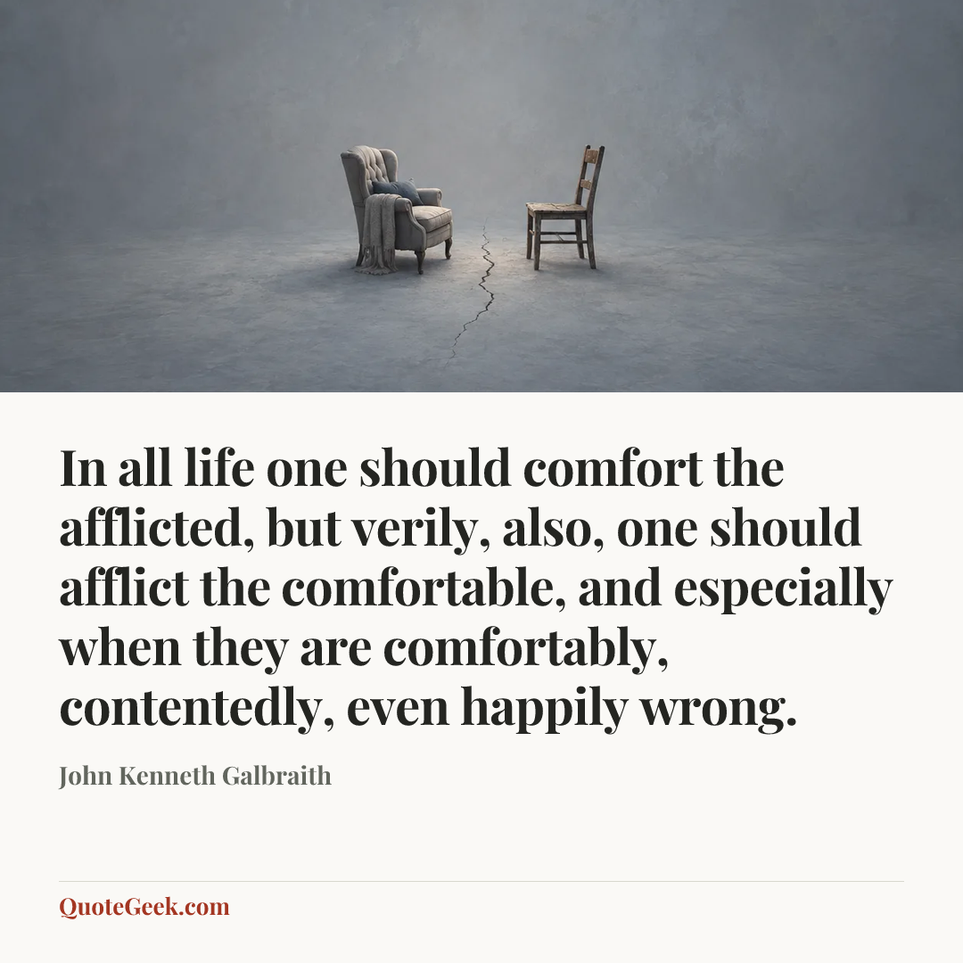 “In all life one should comfort the afflicted, but verily, also, one should afflict the comfortable, and especially when they are comfortably, contentedly, even happily wrong.” — John Kenneth Galbraith. Illustrated QuoteGeek card.
