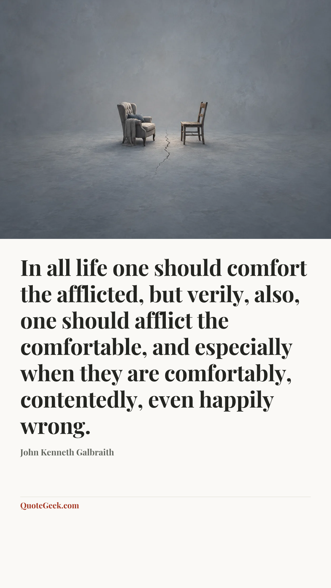 “In all life one should comfort the afflicted, but verily, also, one should afflict the comfortable, and especially when they are comfortably, contentedly, even happily wrong.” — John Kenneth Galbraith. Illustrated QuoteGeek card.