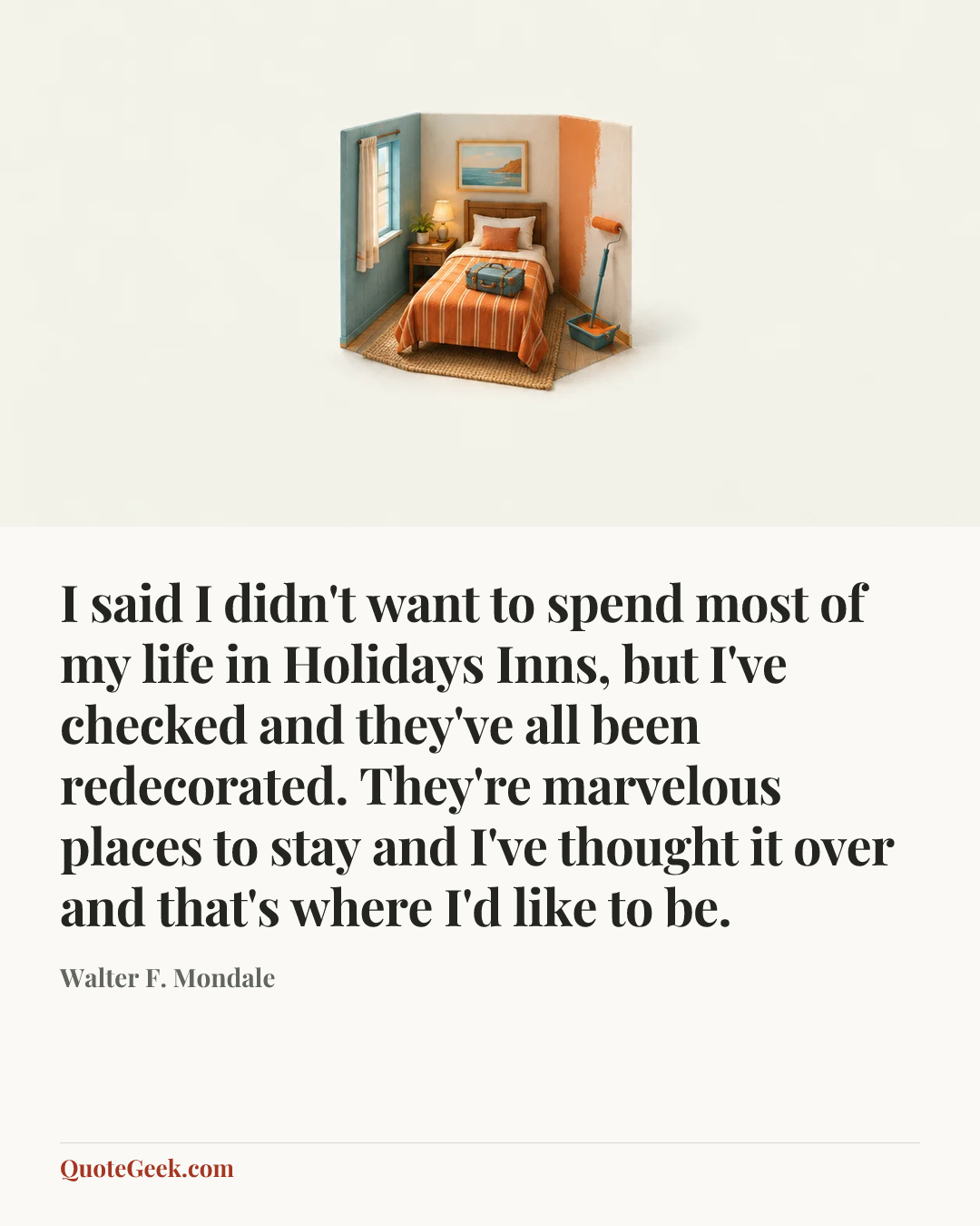 “I said I didn't want to spend most of my life in Holidays Inns, but I've checked and they've all been redecorated. They're marvelous places to stay and I've thought it over and that's where I'd like to be.” — Walter F. Mondale. Illustrated QuoteGeek card.