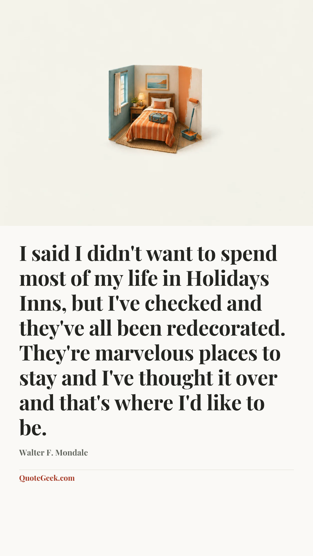 “I said I didn't want to spend most of my life in Holidays Inns, but I've checked and they've all been redecorated. They're marvelous places to stay and I've thought it over and that's where I'd like to be.” — Walter F. Mondale. Illustrated QuoteGeek card.