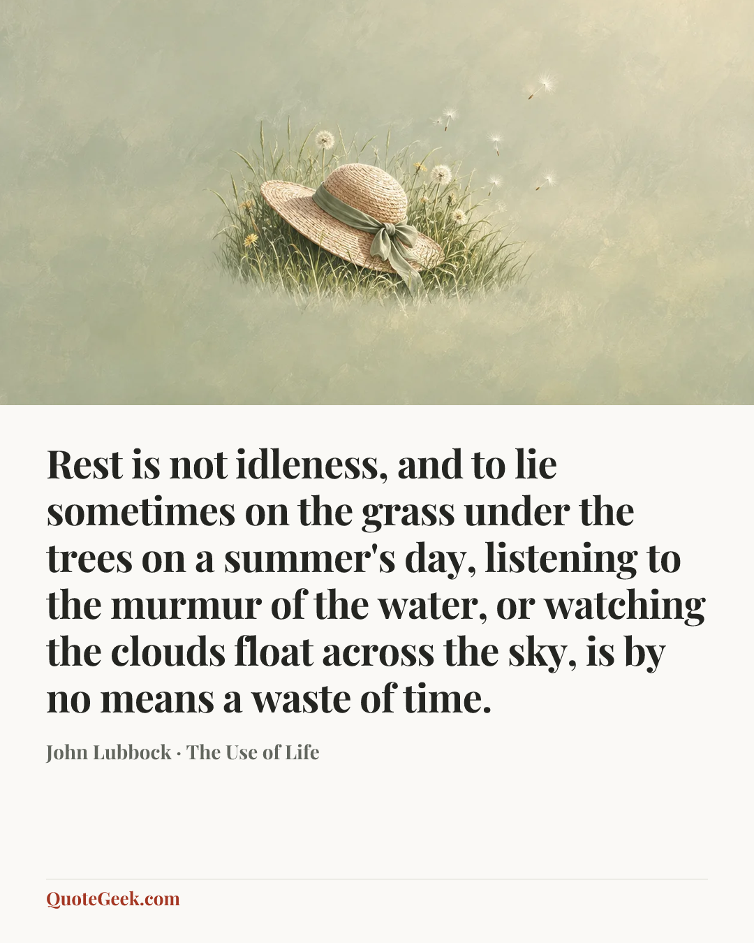 “Rest is not idleness, and to lie sometimes on the grass under the trees on a summer's day, listening to the murmur of the water, or watching the clouds float across the sky, is by no means a waste of time.” — John Lubbock · The Use of Life. Illustrated QuoteGeek card.