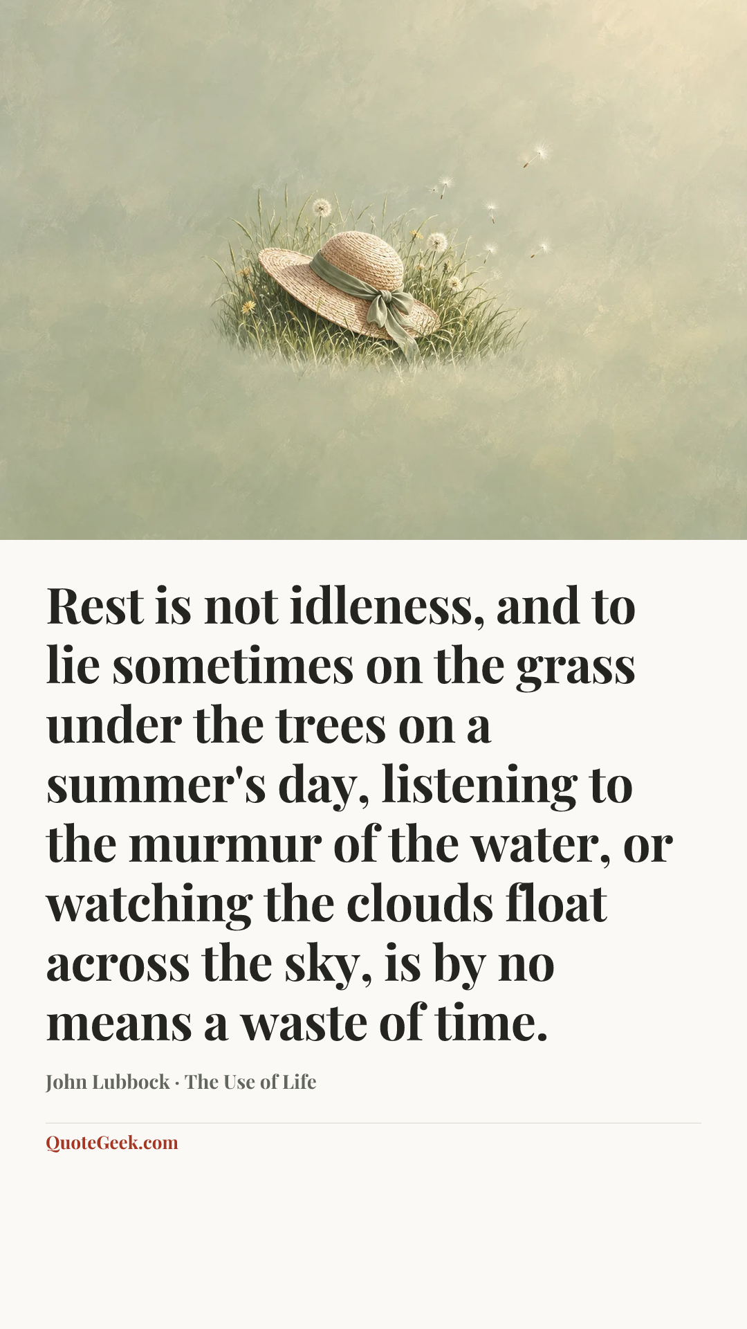 “Rest is not idleness, and to lie sometimes on the grass under the trees on a summer's day, listening to the murmur of the water, or watching the clouds float across the sky, is by no means a waste of time.” — John Lubbock · The Use of Life. Illustrated QuoteGeek card.