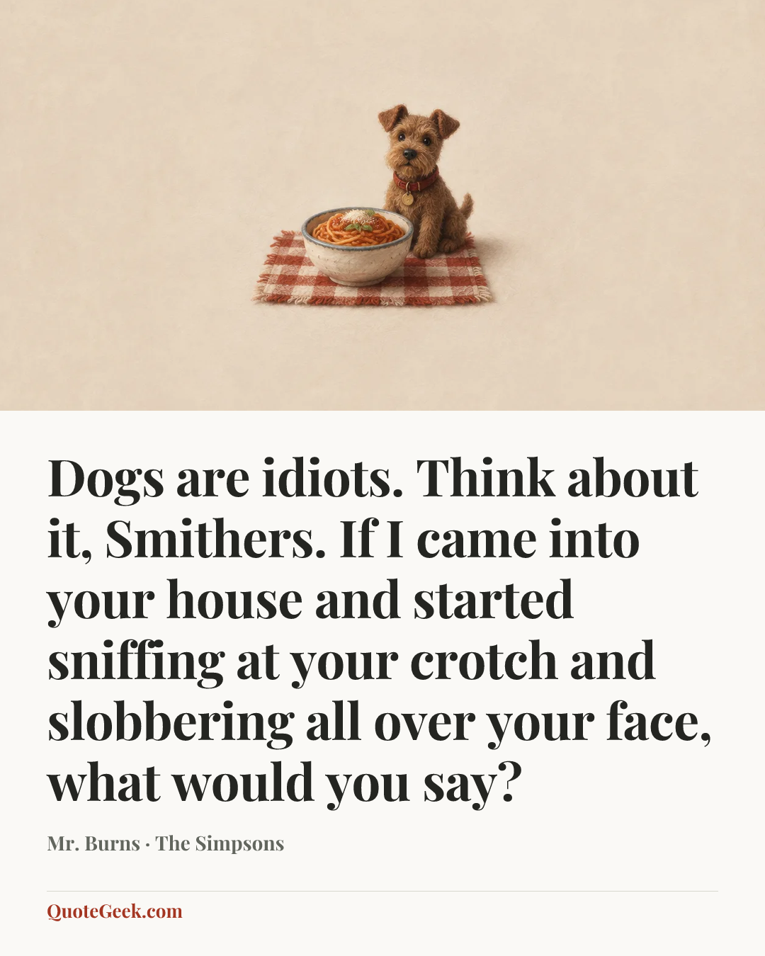 “Dogs are idiots. Think about it, Smithers. If I came into your house and started sniffing at your crotch and slobbering all over your face, what would you say?” — Mr. Burns · The Simpsons. Illustrated QuoteGeek card.