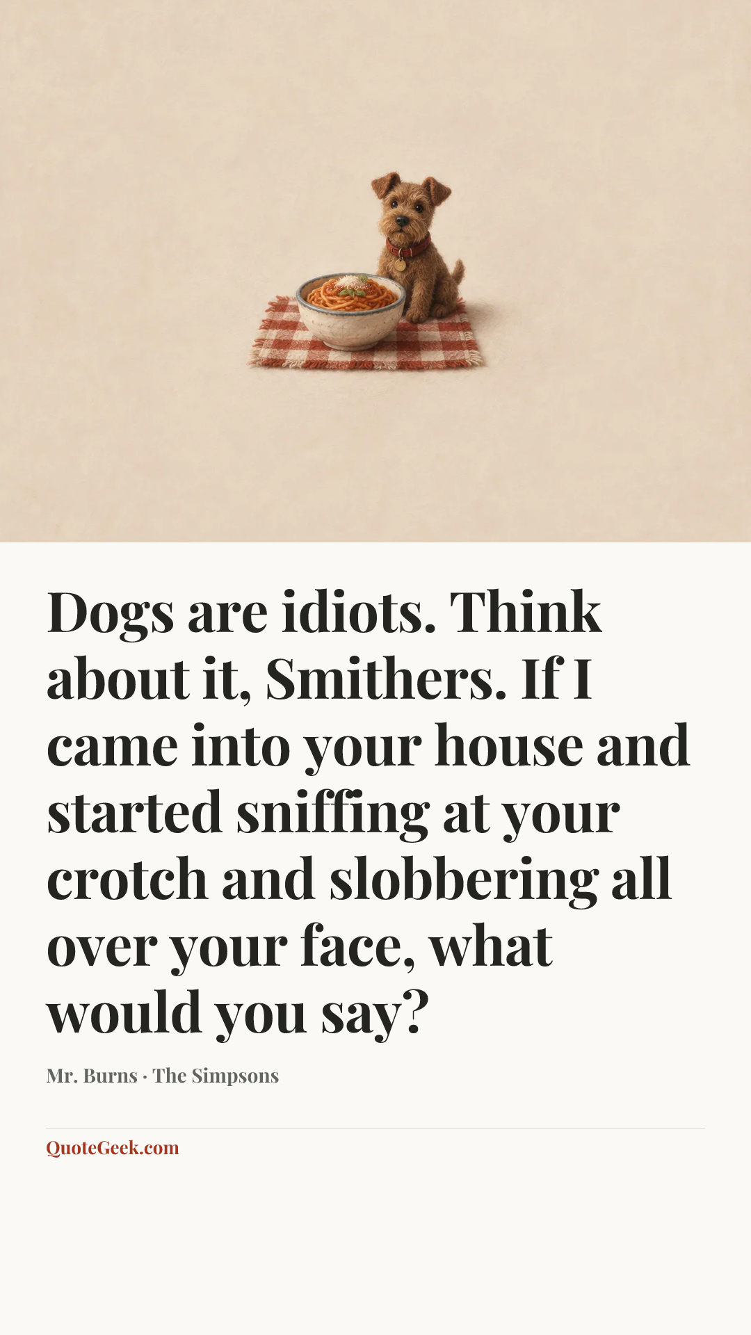 “Dogs are idiots. Think about it, Smithers. If I came into your house and started sniffing at your crotch and slobbering all over your face, what would you say?” — Mr. Burns · The Simpsons. Illustrated QuoteGeek card.