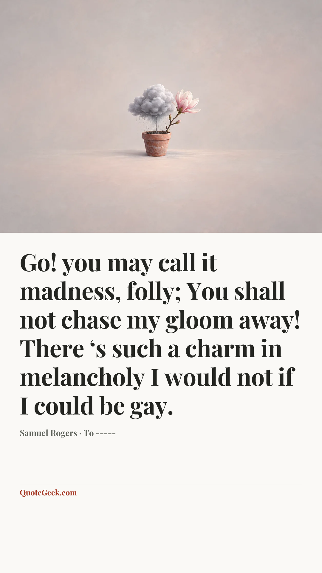 “Go! you may call it madness, folly;
You shall not chase my gloom away!
There ‘s such a charm in melancholy
I would not if I could be gay.” — Samuel Rogers · To -----. Illustrated QuoteGeek card.