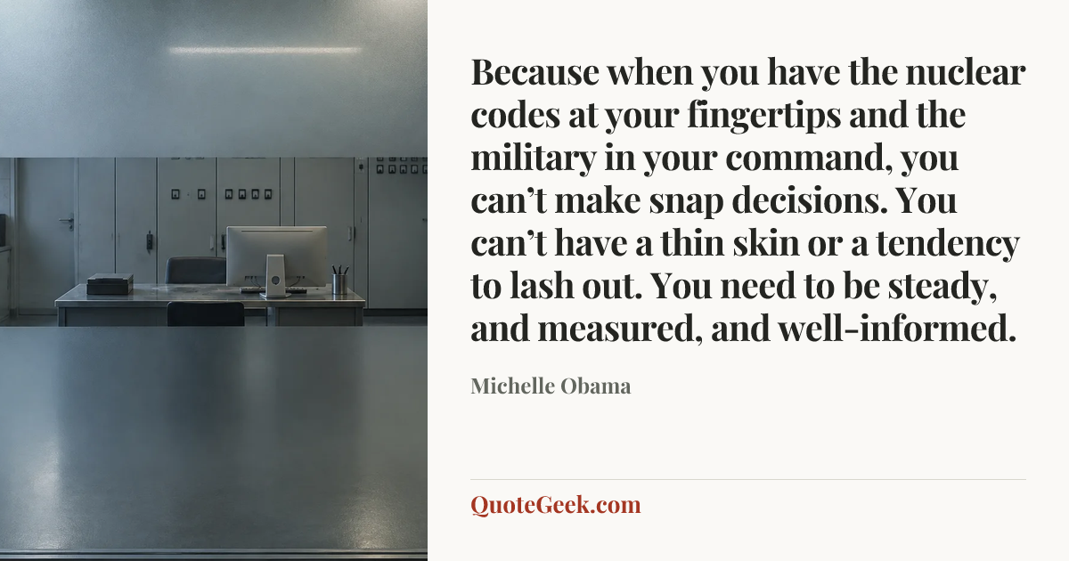 “Because when you have the nuclear codes at your fingertips and the military in your command, you can’t make snap decisions. You can’t have a thin skin or a tendency to lash out. You need to be steady, and measured, and well-informed.” — Michelle Obama. Illustrated QuoteGeek card.
