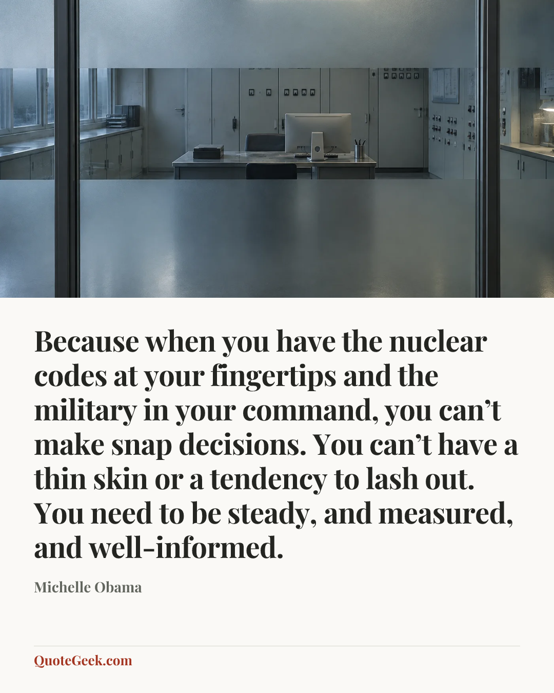 “Because when you have the nuclear codes at your fingertips and the military in your command, you can’t make snap decisions. You can’t have a thin skin or a tendency to lash out. You need to be steady, and measured, and well-informed.” — Michelle Obama. Illustrated QuoteGeek card.
