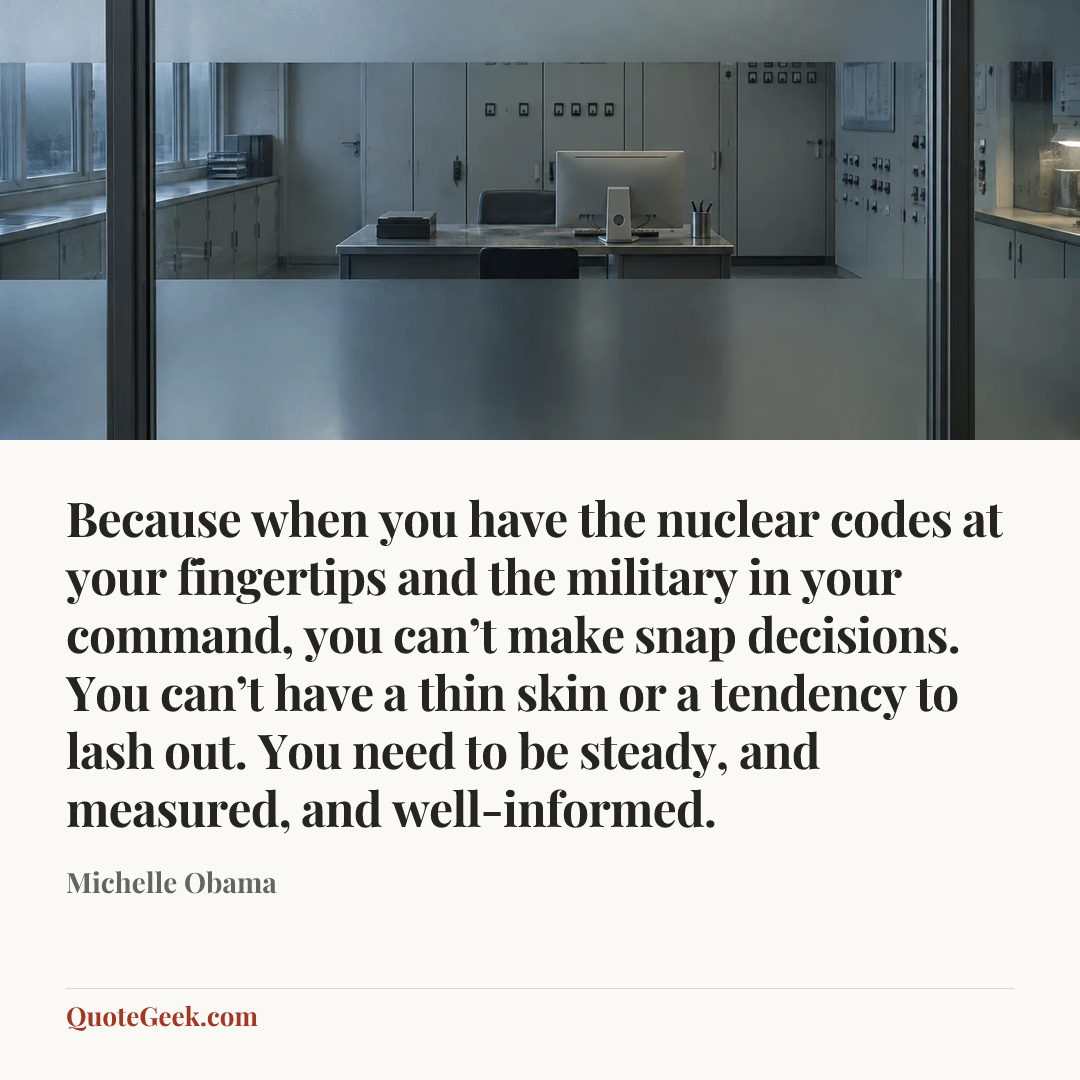 “Because when you have the nuclear codes at your fingertips and the military in your command, you can’t make snap decisions. You can’t have a thin skin or a tendency to lash out. You need to be steady, and measured, and well-informed.” — Michelle Obama. Illustrated QuoteGeek card.