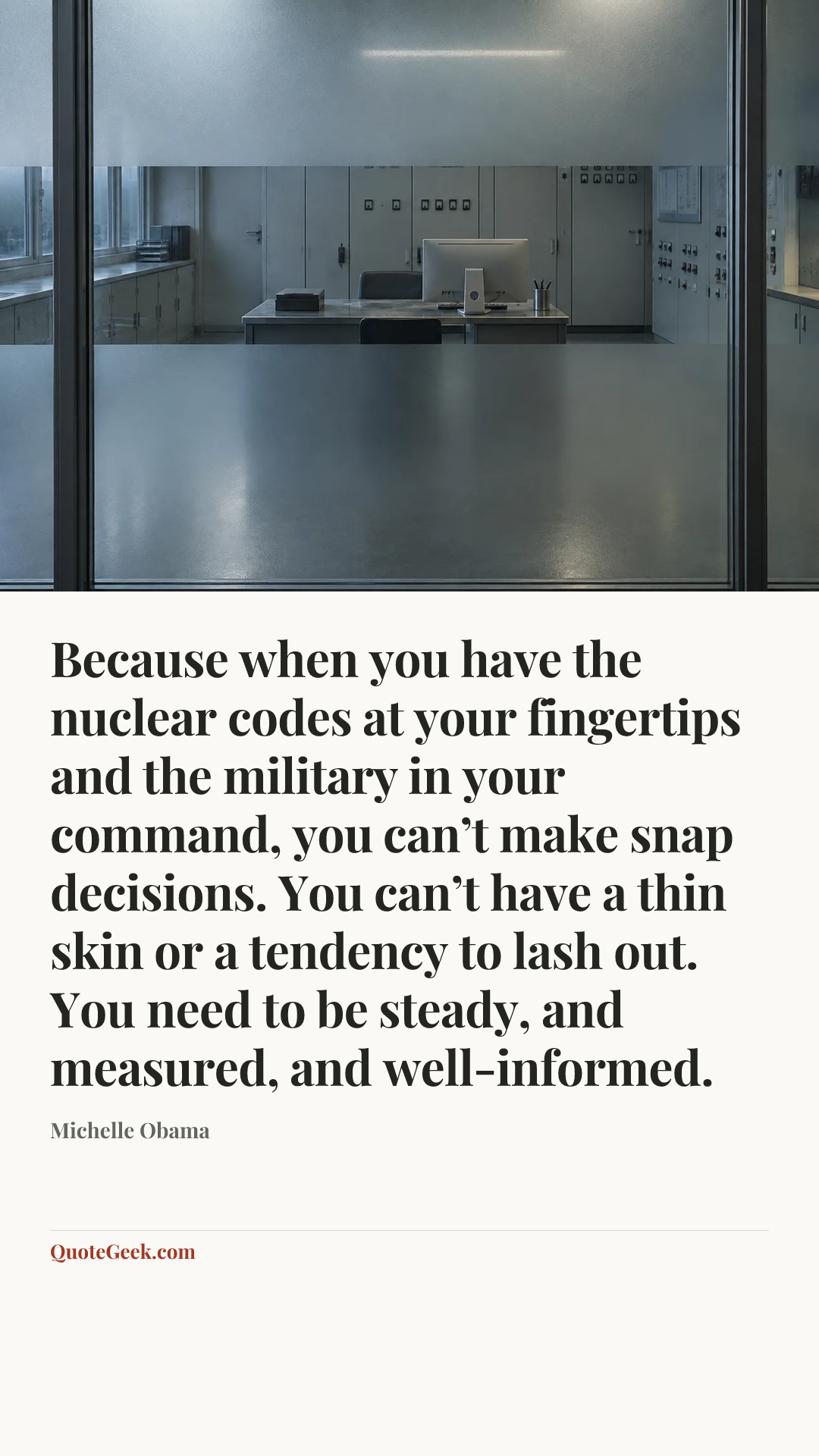 “Because when you have the nuclear codes at your fingertips and the military in your command, you can’t make snap decisions. You can’t have a thin skin or a tendency to lash out. You need to be steady, and measured, and well-informed.” — Michelle Obama. Illustrated QuoteGeek card.