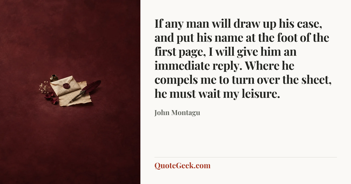 “If any man will draw up his case, and put his name at the foot of the first page, I will give him an immediate reply. Where he compels me to turn over the sheet, he must wait my leisure.” — John Montagu. Illustrated QuoteGeek card.