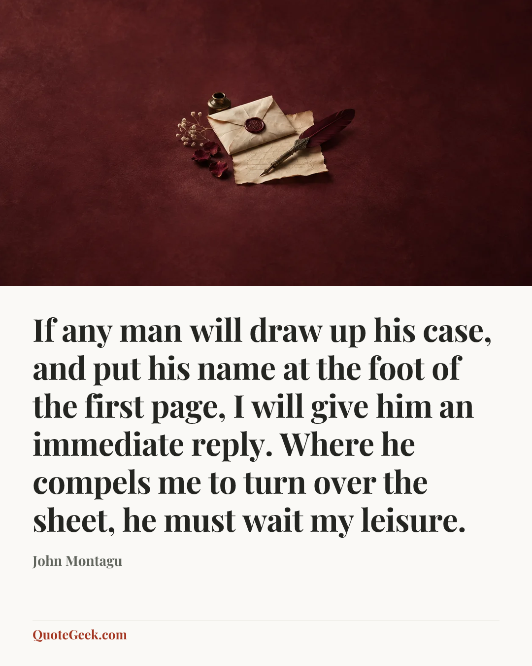 “If any man will draw up his case, and put his name at the foot of the first page, I will give him an immediate reply. Where he compels me to turn over the sheet, he must wait my leisure.” — John Montagu. Illustrated QuoteGeek card.