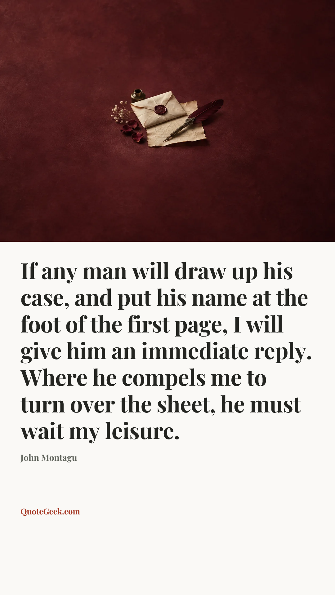 “If any man will draw up his case, and put his name at the foot of the first page, I will give him an immediate reply. Where he compels me to turn over the sheet, he must wait my leisure.” — John Montagu. Illustrated QuoteGeek card.